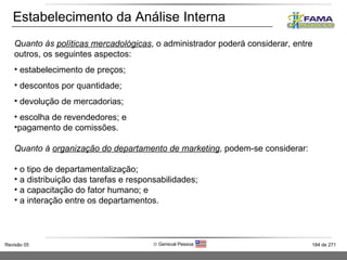 Estabelecimento da Análise Interna Quanto às  políticas mercadológicas , o administrador poderá considerar, entre outros, os seguintes aspectos: estabelecimento de preços; descontos por quantidade; devolução de mercadorias; escolha de revendedores; e pagamento de comissões. Quanto à  organização do departamento de marketing , podem-se considerar: o tipo de departamentalização; a distribuição das tarefas e responsabilidades; a capacitação do fator humano; e a interação entre os departamentos. 