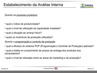 Estabelecimento da Análise Interna Quanto ao  processo produtivo : qual o índice de produtividade? qual o nível de utilização da capacidade instalada? qual a situação do arranjo físico? quais os incentivos de produção utilizados? Quanto a  programação e controle de produção : qual a eficácia do sistema PCP (Programação e Controle de Produção) aplicado? qual a média no cumprimento de prazos de entrega dos produtos aos compradores? qual o nível de interação entre as áreas de marketing e de produção? 