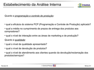 Estabelecimento da Análise Interna Quanto a  programação e controle de produção : qual a eficácia do sistema PCP (Programação e Controle de Produção) aplicado? qual a média no cumprimento de prazos de entrega dos produtos aos compradores? qual o nível de interação entre as áreas de marketing e de produção? Quanto à  qualidade : qual o nível de qualidade apresentado? qual o nível de devolução de produtos? qual o nível de atendimento aos clientes quando da devolução/reclamação dos produtos/serviços? 