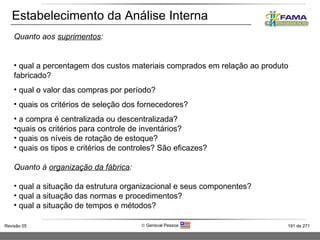 Estabelecimento da Análise Interna Quanto aos  suprimentos : qual a percentagem dos custos materiais comprados em relação ao produto fabricado? qual o valor das compras por período? quais os critérios de seleção dos fornecedores? a compra é centralizada ou descentralizada? quais os critérios para controle de inventários? quais os níveis de rotação de estoque? quais os tipos e critérios de controles? São eficazes? Quanto à  organização da fábrica : qual a situação da estrutura organizacional e seus componentes? qual a situação das normas e procedimentos? qual a situação de tempos e métodos? 
