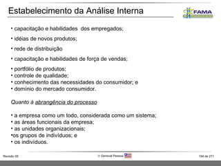 Estabelecimento da Análise Interna capacitação e habilidades  dos empregados; idéias de novos produtos; rede de distribuição capacitação e habilidades de força de vendas; portfólio de produtos; controle de qualidade; conhecimento das necessidades do consumidor; e domínio do mercado consumidor. Quanto à  abrangência do processo a empresa como um todo, considerada como um sistema; as áreas funcionais da empresa; as unidades organizacionais; os grupos de indivíduos; e os indivíduos. 