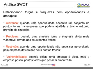 Relacionando forças e fraquezas com oportunidades e ameaças: Alavanca:  quando uma oportunidade encontra um conjunto de pontos fortes na empresa que podem ajudá-la a tirar o máximo proveito da situação; Problema:  quando uma ameaça torna a empresa ainda mais vulnerável devido aos seus pontos fracos; Restrição:  quando uma oportunidade não pode ser aproveitada pela empresa devido aos seus pontos fracos; Vulnerabilidade:  quando existe uma ameaça à vista, mas a empresa possui pontos fortes que possam amenizá-la. Análise SWOT 