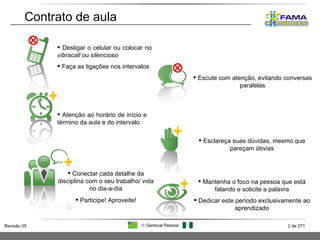 Contrato de aula Atenção ao horário de início e término da aula e do intervalo Mantenha o foco na pessoa que está falando e solicite a palavra Dedicar este período exclusivamente ao aprendizado Esclareça suas dúvidas, mesmo que pareçam óbvias Conectar cada detalhe da disciplina com o seu trabalho/ vida no dia-a-dia Participe! Aproveite! Desligar o celular ou colocar no  vibracall  ou silencioso  Faça as ligações nos intervalos Escute com atenção, evitando conversas paralelas 