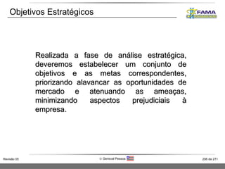 Objetivos Estratégicos Realizada a fase de análise estratégica, deveremos estabelecer um conjunto de objetivos e as metas correspondentes, priorizando alavancar as oportunidades de mercado e atenuando as ameaças, minimizando aspectos prejudiciais à empresa . 