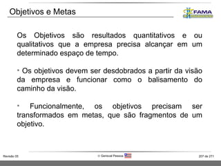 Objetivos e Metas Os Objetivos são resultados quantitativos e ou qualitativos que a empresa precisa alcançar em um determinado espaço de tempo. Os objetivos devem ser desdobrados a partir da visão da empresa e funcionar como o balisamento do caminho da visão. Funcionalmente, os objetivos precisam ser transformados em metas, que são fragmentos de um objetivo. 