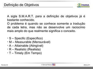 Definição de Objetivos A sigla S.M.A.R.T. para a definição de objetivos já é bastante conhecido. O problema é quando se conhece somente a tradução de cada letra, mas não se desenvolve um raciocínio mais amplo do que realmente significa o conceito. S – Specific (Específico) M – Measurable (Mensurável) A – Attainable (Atingível) R – Realistic (Realista) T – Timely (Em Tempo) 