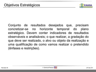Objetivos Estratégicos Conjunto de resultados desejados que, precisam concretizar-se no horizonte temporal do plano estratégico. Devem conter indicadores de resultados observáveis e analisáveis; o que realizar, a gradação do que deve ser realizado, o alvo ou objeto da realização e uma qualificação de como vamos realizar o pretendido (ênfases e restrições). 