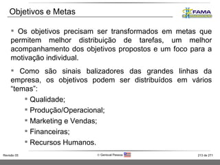 Objetivos e Metas Os objetivos precisam ser transformados em metas que permitem melhor distribuição de tarefas, um melhor acompanhamento dos objetivos propostos e um foco para a motivação individual. Como são sinais balizadores das grandes linhas da empresa, os objetivos podem ser distribuídos em vários “temas”:  Qualidade; Produção/Operacional; Marketing e Vendas; Financeiras; Recursos Humanos. 