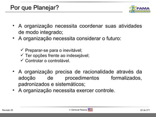Por que Planejar? A organização necessita coordenar suas atividades de modo integrado; A organização necessita considerar o futuro: Preparar-se para o inevitável; Ter opções frente ao indesejável; Controlar o controlável. A organização precisa de racionalidade através da adoção de procedimentos formalizados, padronizados e sistemáticos; A organização necessita exercer controle. 
