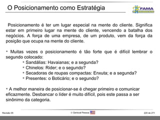 Posicionamento é ter um lugar especial na mente do cliente. Significa estar em primeiro lugar na mente do cliente, vencendo a batalha dos negócios. A força de uma empresa, de um produto, vem da força da posição que ocupa na mente do cliente.  Muitas vezes o posicionamento é tão forte que é difícil lembrar o segundo colocado:  Sandálias: Havaianas; e a segunda? Chinelos: Rider; e o segundo? Secadoras de roupas compactas: Enxuta; e a segunda? Presentes: o Boticário; e o segundo?  A melhor maneira de posicionar-se é chegar primeiro e comunicar eficazmente. Desbancar o líder é muito difícil, pois este passa a ser sinônimo da categoria. O Posicionamento como Estratégia 