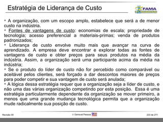 A organização, com um escopo amplo, estabelece que será a de menor custo na indústria.  Fontes de vantagens de custo : economias de escala; propriedade de tecnologia; acesso preferencial a materiais-primas; venda de produtos padronizados; Liderança de custo envolve muito mais que avançar na curva de aprendizado. A empresa deve encontrar e explorar todas as fontes de vantagens de custo e obter preços para seus produtos na média da indústria. Assim, a organização será uma participante acima da média na indústria; Se o produto do líder de custo não for percebido como comparável ou aceitável pelos clientes, será forçado a dar descontos maiores de preços para poder competir e sua vantagem de custo será anulada;  A lógica dessa estratégia requer que a organização seja a líder de custo, e não uma das várias organização competindo por esta posição.  Essa é uma estratégia particularmente dependente da organização se mover primeiro, a menos que uma grande mudança tecnológica permita que a organização mude radicalmente sua posição de custo. Estratégia de Liderança de Custo  