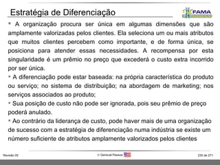 A organização procura ser única em algumas dimensões que são amplamente valorizadas pelos clientes. Ela seleciona um ou mais atributos que muitos clientes percebem como importante, e de forma única, se posiciona para atender essas necessidades. A recompensa por esta singularidade é um prêmio no preço que excederá o custo extra incorrido por ser única.  A diferenciação pode estar baseada: na própria característica do produto ou serviço; no sistema de distribuição; na abordagem de marketing; nos serviços associados ao produto; Sua posição de custo não pode ser ignorada, pois seu prêmio de preço poderá anulado.  Ao contrário da liderança de custo, pode haver mais de uma organização de sucesso com a estratégia de diferenciação numa indústria se existe um número suficiente de atributos amplamente valorizados pelos clientes Estratégia de Diferenciação  