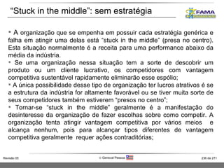 A  organização que se empenha em possuir cada estratégia genérica e falha em atingir uma delas está “stuck in the middle” (presa no centro). Esta situação normalmente é a receita para uma performance abaixo da média da indústria.  Se uma organização nessa situação tem a sorte de descobrir um produto ou um cliente lucrativo, os competidores com vantagem competitiva sustentável rapidamente eliminarão esse espólio; A única possibilidade desse tipo de organização ter lucros atrativos é se a estrutura da indústria for altamente favorável ou se tiver muita sorte de seus competidores também estiverem “presos no centro”; Tornar-se “stuck in the middle” geralmente é a manifestação do desinteresse da organização de fazer escolhas sobre como competir. A organização tenta atingir vantagem competitiva por vários meios  e alcança nenhum, pois para alcançar tipos diferentes de vantagem competitiva geralmente  requer ações contraditórias;  “ Stuck in the middle”: sem estratégia 