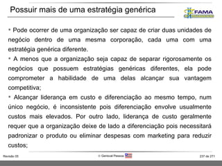Pode ocorrer de uma organização ser capaz de criar duas unidades de negócio dentro de uma mesma corporação, cada uma com uma estratégia genérica diferente.  A menos que a organização seja capaz de separar rigorosamente os negócios que possuem estratégias genéricas diferentes, ela pode comprometer a habilidade de uma delas alcançar sua vantagem competitiva;  Alcançar liderança em custo e diferenciação ao mesmo tempo, num único negócio, é inconsistente pois diferenciação envolve usualmente custos mais elevados. Por outro lado, liderança de custo geralmente requer que a organização deixe de lado a diferenciação pois necessitará padronizar o produto ou eliminar despesas com marketing para reduzir custos;  Possuir mais de uma estratégia genérica 