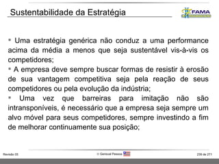 Uma estratégia genérica não conduz a uma performance acima da média a menos que seja sustentável vis-à-vis os competidores; A empresa deve sempre buscar formas de resistir à erosão de sua vantagem competitiva seja pela reação de seus competidores ou pela evolução da indústria; Uma vez que barreiras para imitação não são intransponíveis, é necessário que a empresa seja sempre um alvo móvel para seus competidores, sempre investindo a fim de melhorar continuamente sua posição; Sustentabilidade da Estratégia 