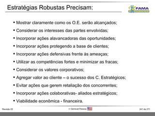 Estratégias Robustas Precisam: Mostrar claramente como os O.E. serão alcançados; Considerar os interesses das partes envolvidas; Incorporar ações alavancadoras das oportunidades; Incorporar ações protegendo a base de clientes;  Incorporar ações defensivas frente às ameaças; Utilizar as competências fortes e minimizar as fracas; Considerar os valores corporativos; Agregar valor ao cliente – o sucesso dos C. Estratégicos;  Evitar ações que gerem retaliação dos concorrentes; Incorporar ações colaborativas- aliados estratégicos; Viabilidade econômica - financeira. 