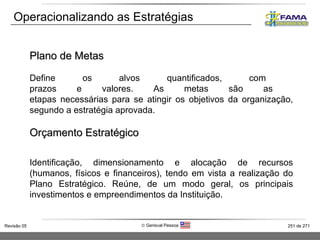 Operacionalizando as Estratégias Plano de Metas Define os alvos quantificados, com  prazos e valores. As metas são as  etapas necessárias para se atingir os objetivos da organização, segundo a estratégia aprovada. Orçamento Estratégico Identificação, dimensionamento e alocação de recursos (humanos, físicos e financeiros), tendo em vista a realização do Plano Estratégico. Reúne, de um modo geral, os principais investimentos e empreendimentos da Instituição. 