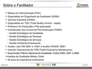 Mestre em Administração (FGV) Especialista em Engenharia da Qualidade (UEMA) Químico Industrial (UFMA) Especialista em TQC (Total Quality Control - Japão) Professor de Graduação e Pós-graduação Coordenador dos Cursos de Pós-Graduação (FAMA) Gestão Estratégica da Qualidade Gestão Estratégica de Pessoas Gestão Estratégica de Serviços Gestão Ambiental Empresarial Auditor Líder ISO 9001 e 14001 e Auditor OHSAS 18001 Instrutor Internacional de TPM (Total Productivity Maintenance) Examinador Prêmio Nacional da Qualidade: Ciclos 2000, 2001 e 2002 Analista da Qualidade Máster (Vale) 26 anos de experiência profissional Sobre o Facilitador 