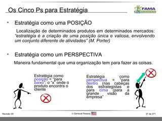 Os Cinco Ps para Estratégia Estratégia como uma POSIÇÃO Localização de determinados produtos em determinados mercados:  “estratégia é a criação de uma posição única e valiosa, envolvendo um conjunto diferente de atividades” (M. Porter) Estratégia como um PERSPECTIVA Maneira fundamental que uma organização tem para fazer as coisas.  Estratégia como  posição  = “para  baixo ”: o “x” onde o produto encontra o cliente Estratégia como  perspectiva  = “para  dentro  (nas cabeças dos estrategistas e para  cima  (para a grande visão da empresa” 