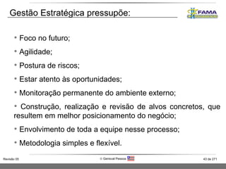 Gestão Estratégica pressupõe:  Foco no futuro; Agilidade; Postura de riscos; Estar atento às oportunidades;  Monitoração permanente do ambiente externo; Construção, realização e revisão de alvos concretos, que resultem em melhor posicionamento do negócio; Envolvimento de toda a equipe nesse processo; Metodologia simples e flexível. 