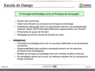 Escola mais conhecida. Visão mais influente do processo de formação da estratégia. Estabelecer adequação entre as capacidades internas e as possibilidades externas  Matriz SWOT( Strenghts,Weakness,Opportunitties and Threats ) Proveniente do grupo de Harvard. Pedagogia de ensino através de estudos de caso. PREMISSAS Formação da estratégia deve ser um processo deliberado e de pensamento consciente. Responsabilidade pelo controle e percepção devem ser do executivo principal (único estrategista) . Modelo de formação da estratégia deve ser mantido simples e informal. As estratégias devem ser únicas: as melhores resultam de um processo de  design  individual.  Escola do Design “ A Formação de Estratégia como um Processo de Concepção”. 