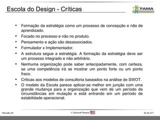 Escola do Design - Críticas Formação da estratégia como um processo de concepção e não de aprendizado. Focado no processo e não no produto.  Pensamento e ação são desassociados. Formulador x Implementador.  A estrutura segue a estratégia. A formação da estratégia deve ser um processo integrado e não arbitrário.  Nenhuma organização pode saber antecipadamente, com certeza, se uma competência irá se mostrar um ponto forte ou um ponto fraco. Criticas aos modelos de consultoria baseados na análise de SWOT. O modelo da Escola parece aplicar-se melhor em junção com uma grande mudança para a organização que vem de um período de circunstâncias em mutação e está entrando em um período de estabilidade operacional. 