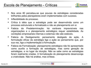 Escola de Planejamento - Críticas Nos anos 80 percebeu-se que poucas da estratégias consideradas brilhantes pelos planejadores eram implementadas com sucesso. Inflexibilidade do processo. Crítica à idéia que a estratégia pode ser desenvolvida como um processo estruturado e formalizado e não ao planejamento em si. Falácia da Predeterminação: há variáveis imprevisíveis nas organizações e o planejamento estratégico requer estabilidade. As condições empresariais internas e externas não são estáveis. Falácia do Desligamento: pensamento desligado da ação. A formulação eficaz da estratégia liga a ação ao pensamento que, por sua vez, liga a implementação à formulação. Falácia da Formalização: planejamento estratégico não foi apresentado como auxílio a formação de estratégias, mas como geração de estratégias, e no lugar da intuição. Não se sabe como as estratégias foram realmente criadas. A formalização do planejamento desencoraja a criatividade. Não há análise, mas síntese. 