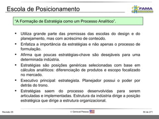 Escola de Posicionamento Utiliza grande parte das premissas das escolas do design e do planejamento, mas com acréscimo de conteúdo. Enfatiza a importância da estratégias e não apenas o processo de formulação. Afirma que poucas estratégias-chave são desejáveis para uma determinada indústria. Estratégias são posições genéricas selecionadas com base em cálculos analíticos: diferenciação de produtos e escopo focalizado no mercado. Executivo principal: estrategista. Planejador possui o poder por detrás do trono. Estratégias saem do processo desenvolvidas para serem articuladas e implementadas. Estrutura da indústria dirige a posição estratégica que dirige a estrutura organizacional. “ A Formação de Estratégia como um Processo Analítico”. 