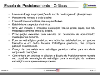 Leva mais longe as proposições da escola do  design  e do planejamento. Pensamento no topo e ação abaixo. Foco estreito e orientado para o quantificável. Estabilidade x aspectos dinâmicos. Uma vez iniciado o processo estratégico fica-se preso aquilo que há, mudanças somente antes ou depois. Preocupação excessiva com cálculos em detrimento do aprendizado: massagear os números. Foco em estratégias genéricas, em indústrias estabelecidas, em grupos formados e em dados factuais. Estratégias genéricas, não rompem padrões estabelecidos. Crença de que existe uma estratégia genérica melhor para um dado conjunto de condições. Com ênfase em análises e cálculos a Escola do Posicionamento reduziu seu papel da formulação da estratégia para a condução de análises estratégicas em apoio a esse processo. Escola de Posicionamento - Críticas 