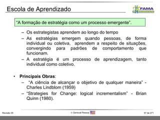 Os estrategistas aprendem ao longo do tempo As estratégias emergem quando pessoas, de forma individual ou coletiva,  aprendem a respeito de situações, convergindo para padrões de comportamento que funcionam. A estratégia é um processo de aprendizagem, tanto individual como coletivo. Principais Obras :  “ A ciência de alcançar o objetivo de qualquer maneira” - Charles Lindblom (1959)  “ Strategies for Change: logical incrementalism” - Brian Quinn (1980). Escola de Aprendizado “ A formação de estratégia como um processo emergente”. 