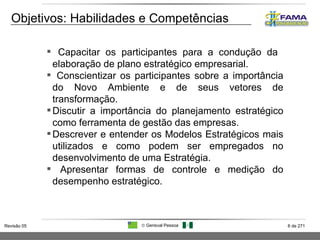 Objetivos: Habilidades e Competências Capacitar os participantes para a condução da  elaboração de plano estratégico empresarial. Conscientizar os participantes sobre a importância do Novo Ambiente e de seus vetores de transformação. Discutir a importância do planejamento estratégico como ferramenta de gestão das empresas.  Descrever e entender os Modelos Estratégicos mais utilizados e como podem ser empregados no desenvolvimento de uma Estratégia. Apresentar formas de controle e medição do desempenho estratégico. 