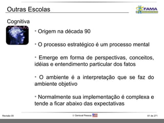 Outras Escolas Cognitiva Origem na década 90 O processo estratégico é um processo mental Emerge em forma de perspectivas, conceitos, idéias e entendimento particular dos fatos O ambiente é a interpretação que se faz do ambiente objetivo Normalmente sua implementação é complexa e tende a ficar abaixo das expectativas 