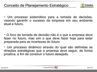 Conceito de Planejamento Estratégico Um processo sistemático para a tomada de decisões, visando garantir o sucesso da empresa em seu ambiente atual e futuro. O foco da tomada de decisão não é o que a empresa deve fazer no futuro, mas sim o que deve fazer hoje para estar preparada para as incertezas do futuro. Um processo dinâmico através do qual são definidas as direções estratégicas que a empresa deve seguir, de forma proativa, a fim de construir o futuro desejado. 