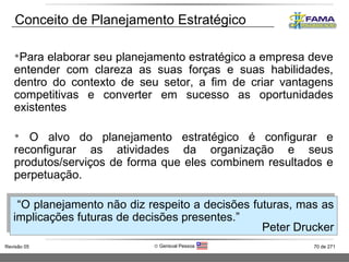 Conceito de Planejamento Estratégico Para elaborar seu planejamento estratégico a empresa deve entender com clareza as suas forças e suas habilidades, dentro do contexto de seu setor, a fim de criar vantagens competitivas e converter em sucesso as oportunidades existentes O alvo do planejamento estratégico é configurar e reconfigurar as atividades da organização e seus produtos/serviços de forma que eles combinem resultados e perpetuação.  “ O planejamento não diz respeito a decisões futuras, mas as implicações futuras de decisões presentes.” Peter Drucker 