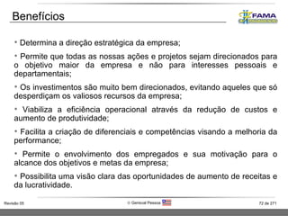 Benefícios Determina a direção estratégica da empresa;  Permite que todas as nossas ações e projetos sejam direcionados para o objetivo maior da empresa e não para interesses pessoais e departamentais; Os investimentos são muito bem direcionados, evitando aqueles que só desperdiçam os valiosos recursos da empresa; Viabiliza a eficiência operacional através da redução de custos e aumento de produtividade; Facilita a criação de diferenciais e competências visando a melhoria da performance; Permite o envolvimento dos empregados e sua motivação para o alcance dos objetivos e metas da empresa; Possibilita uma visão clara das oportunidades de aumento de receitas e da lucratividade. 