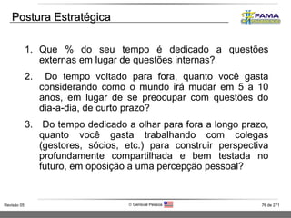 Postura Estratégica Que % do seu tempo é dedicado a questões externas em lugar de questões internas? Do tempo voltado para fora, quanto você gasta considerando como o mundo irá mudar em 5 a 10 anos, em lugar de se preocupar com questões do dia-a-dia, de curto prazo? Do tempo dedicado a olhar para fora a longo prazo, quanto você gasta trabalhando com colegas (gestores, sócios, etc.) para construir perspectiva profundamente compartilhada e bem testada no futuro, em oposição a uma percepção pessoal? 