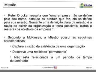 Peter Drucker ressalta que “uma empresa não se define pelo seu nome, estatuto ou produto que faz, ela se define pela sua missão. Somente uma definição clara da missão é a razão de existir da organização e torna possíveis, claros e realistas os objetivos da empresa ”. Segundo a McKinsey, a Missão possui as seguintes características: Captura a razão da existência de uma organização Descreve uma realidade “permanente”  Não está relacionada a um período de tempo determinado Missão 