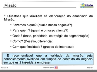 Questões que auxiliam na elaboração do enunciado da Missão: Fazemos o que? (qual o nosso negócio?) Para quem? (quem é o nosso cliente?) Onde? (base, prioridade, estratégia de segmentação) Como? (Desafio, diferencial) Com que finalidade? (grupos de interesse) Missão É recomendável que a validade da missão seja periodicamente avaliada em função do contexto do negócio em que está inserida a empresa.  