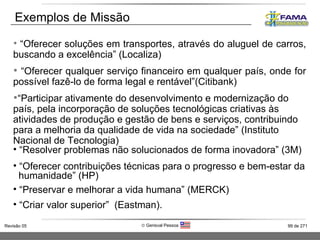 “ Oferecer soluções em transportes, através do aluguel de carros, buscando a excelência” (Localiza) “ Oferecer qualquer serviço financeiro em qualquer país, onde for possível fazê-lo de forma legal e rentável”(Citibank) “ Participar ativamente do desenvolvimento e modernização do país, pela incorporação de soluções tecnológicas criativas às atividades de produção e gestão de bens e serviços, contribuindo para a melhoria da qualidade de vida na sociedade” (Instituto Nacional de Tecnologia) “ Resolver problemas não solucionados de forma inovadora” (3M) “ Oferecer contribuições técnicas para o progresso e bem-estar da  humanidade” (HP) “ Preservar e melhorar a vida humana” (MERCK) “ Criar valor superior”  (Eastman). Exemplos de Missão 