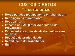 CUSTOS DIRETOS
“a curto prazo”
 Horas paradas (equipamento e trabalhador);
 Reposição da mão-de-obra;
 Retrabalho;
 Impacto no FAP (Fator Acidentário de
Prevenção);
 Pagamento dos dias de afastamento e seus
reflexos;
 Redução da produtividade;
 Reabilitação do Trabalhador;
 Etc.
 
