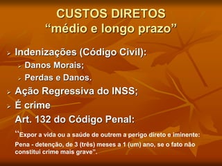 CUSTOS DIRETOS
“médio e longo prazo”
 Indenizações (Código Civil):
 Danos Morais;
 Perdas e Danos.
 Ação Regressiva do INSS;
 É crime
Art. 132 do Código Penal:
“Expor a vida ou a saúde de outrem a perigo direto e iminente:
Pena - detenção, de 3 (três) meses a 1 (um) ano, se o fato não
constitui crime mais grave”.
 