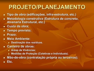 PROJETO/PLANEJAMENTO
 Tipo de obra (edificações, infra-estrutura, etc.)
 Metodologia construtiva (Estrutura de concreto,
Alvenaria Estrutural, etc.)
 Custo da obra;
 Tempo previsto;
 Prazo;
 Meio Ambiente:
 Destinação dos resíduos.
 Canteiro de obras:
 Áreas de Vivências;
 Medidas de Proteção (Coletivas e Individuais).
 Mão-de-obra (contratação própria ou terceiros);
 Etc.
 