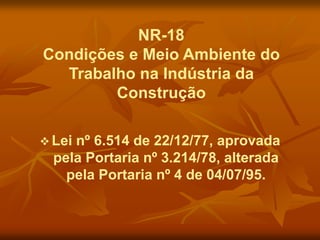 NR-18
Condições e Meio Ambiente do
Trabalho na Indústria da
Construção
 Lei nº 6.514 de 22/12/77, aprovada
pela Portaria nº 3.214/78, alterada
pela Portaria nº 4 de 04/07/95.
 