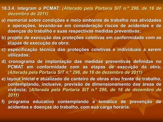 18.3.4. Integram o PCMAT: (Alterado pela Portaria SIT n.º 296, de 16 de
dezembro de 2011)
a) memorial sobre condições e meio ambiente de trabalho nas atividades
e operações, levando-se em consideração riscos de acidentes e de
doenças do trabalho e suas respectivas medidas preventivas;
b) projeto de execução das proteções coletivas em conformidade com as
etapas de execução da obra;
c) especificação técnica das proteções coletivas e individuais a serem
utilizadas;
d) cronograma de implantação das medidas preventivas definidas no
PCMAT em conformidade com as etapas de execução da obra;
(Alterada pela Portaria SIT n.º 296, de 16 de dezembro de 2011)
e) layout inicial e atualizado do canteiro de obras e/ou frente de trabalho,
contemplando, inclusive, previsão de dimensionamento das áreas de
vivência; (Alterada pela Portaria SIT n.º 296, de 16 de dezembro de
2011)
f) programa educativo contemplando a temática de prevenção de
acidentes e doenças do trabalho, com sua carga horária.
 