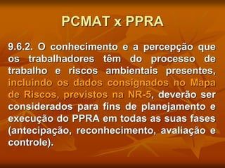 PCMAT x PPRA
9.6.2. O conhecimento e a percepção que
os trabalhadores têm do processo de
trabalho e riscos ambientais presentes,
incluindo os dados consignados no Mapa
de Riscos, previstos na NR-5, deverão ser
considerados para fins de planejamento e
execução do PPRA em todas as suas fases
(antecipação, reconhecimento, avaliação e
controle).
 
