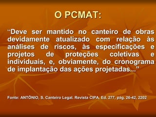 O PCMAT:
“Deve ser mantido no canteiro de obras
devidamente atualizado com relação às
análises de riscos, às especificações e
projetos de proteções coletivas e
individuais, e, obviamente, do cronograma
de implantação das ações projetadas...”
Fonte: ANTÔNIO, S. Canteiro Legal. Revista CIPA, Ed. 277, pág. 26-42, 2202
 
