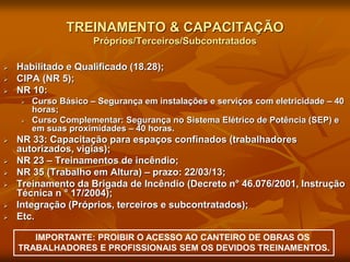 TREINAMENTO & CAPACITAÇÃO
Próprios/Terceiros/Subcontratados
 Habilitado e Qualificado (18.28);
 CIPA (NR 5);
 NR 10:
 Curso Básico – Segurança em instalações e serviços com eletricidade – 40
horas;
 Curso Complementar: Segurança no Sistema Elétrico de Potência (SEP) e
em suas proximidades – 40 horas.
 NR 33: Capacitação para espaços confinados (trabalhadores
autorizados, vigias);
 NR 23 – Treinamentos de incêndio;
 NR 35 (Trabalho em Altura) – prazo: 22/03/13;
 Treinamento da Brigada de Incêndio (Decreto n° 46.076/2001, Instrução
Técnica n ° 17/2004);
 Integração (Próprios, terceiros e subcontratados);
 Etc.
IMPORTANTE: PROIBIR O ACESSO AO CANTEIRO DE OBRAS OS
TRABALHADORES E PROFISSIONAIS SEM OS DEVIDOS TREINAMENTOS.
 