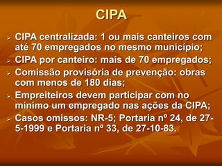 CIPA
 CIPA centralizada: 1 ou mais canteiros com
até 70 empregados no mesmo município;
 CIPA por canteiro: mais de 70 empregados;
 Comissão provisória de prevenção: obras
com menos de 180 dias;
 Empreiteiros devem participar com no
mínimo um empregado nas ações da CIPA;
 Casos omissos: NR-5; Portaria nº 24, de 27-
5-1999 e Portaria nº 33, de 27-10-83.
 