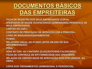 DOCUMENTOS BÁSICOS
DAS EMPREITEIRAS
 FICHA DE REGISTRO DOS SEUS EMPREGADOS (CÓPIA);
 ATESTADOS DE SAÚDE OCUPACIONAIS (ADMIISSIONAL/PERIÓDICO) DE
SEUS EMPREGADOS;
 CARTÃO DO CNPJ;
 CONTRATO DE PRESTAÇÃO DE SERVIÇOS COM A PRINCIPAL;
 LIVRO DE MÁQUINAS/EQUIPAMENTOS;
 PCMSO;
 RELATÓRIO ANUAL DO PCMSO (APÓS UM ANO DE SUA
IMPLEMENTAÇÃO);
 PPRA;
 ATAS DE CIPA NO CANTEIRO (ELEIÇÃO/POSSE/CALENDÁRIO);
 FICHA DE CONTROLE DE EPI FORNECIDOS AOS OPERÁRIOS;
 RELAÇÃO DE CERTIFICADOS DE APROVAÇÃO DOS EPIS USADOS NA
OBRA;
 CÓPIA DOS TREINAMENTOS (ADMISSIONAL E PERIÓDICOS).
 