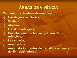 ÁREAS DE VIVÊNCIA
Os canteiros de obras devem dispor:
a) Instalações sanitárias;
b) Vestiário;
c) Alojamento;
d) Local de refeições;
e) Cozinha, quando houver preparo de
refeições;
f) Lavanderia;
g) Área de lazer;
h) Ambulatório (frentes de trabalho com mais
de 50 trabalhadores)
 